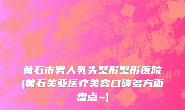 黄石市男人乳头整形整形医院(黄石美亚医疗美容口碑多方面盘点~)