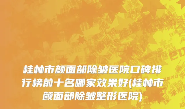 桂林市颜面部除皱医院口碑排行榜前十名哪家效果好(桂林市颜面部除皱整形医院)