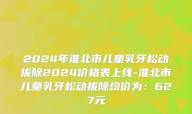 2024年淮北市儿童乳牙松动拔除2024价格表上线-淮北市儿童乳牙松动拔除均价为：627元