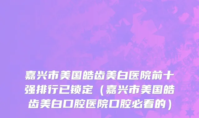 嘉兴市美国皓齿美白医院前十强排行已锁定（嘉兴市美国皓齿美白口腔医院口腔必看的）