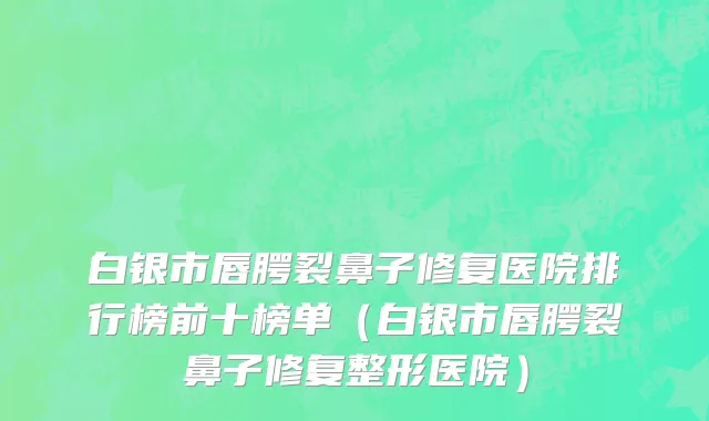 白银市唇腭裂鼻子修复医院排行榜前十榜单（白银市唇腭裂鼻子修复整形医院）