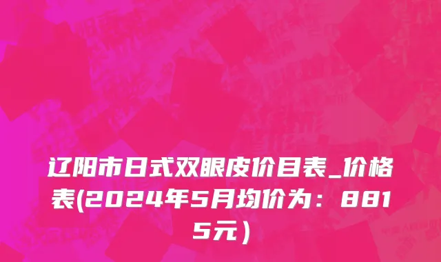 辽阳市日式双眼皮价目表_价格表(2024年5月均价为：8815元）