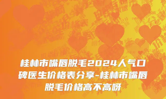 桂林市嘴唇脱毛2024人气口碑医生价格表分享-桂林市嘴唇脱毛价格高不高呀