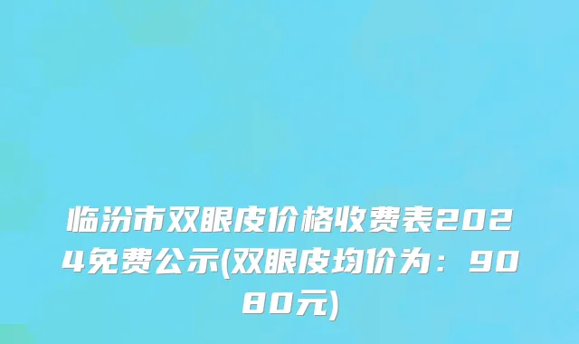 临汾市双眼皮价格收费表2024免费公示(双眼皮均价为：9080元)