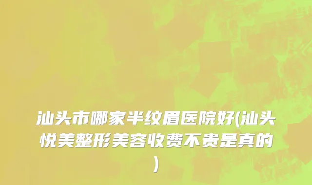 汕头市哪家半纹眉医院好(汕头悦美整形美容收费不贵是真的)