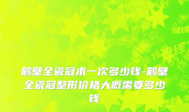 鹤壁全瓷冠术一次多少钱-鹤壁全瓷冠整形价格大概需要多少钱