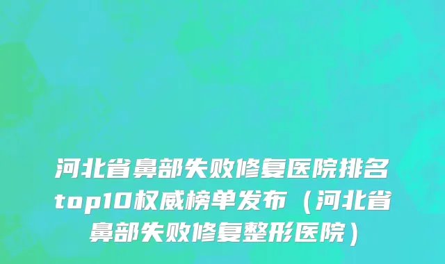 河北省鼻部失败修复医院排名top10权威榜单发布（河北省鼻部失败修复整形医院）