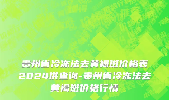 贵州省冷冻法去黄褐斑价格表2024供查询-贵州省冷冻法去黄褐斑价格行情