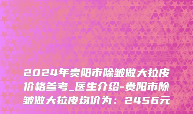2024年贵阳市除皱做大拉皮价格参考_医生介绍-贵阳市除皱做大拉皮均价为：2456元