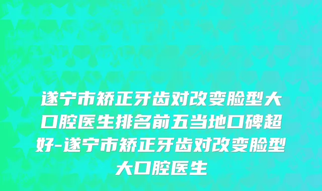 遂宁市矫正牙齿对改变脸型大口腔医生排名前五当地口碑超好-遂宁市矫正牙齿对改变脸型大口腔医生