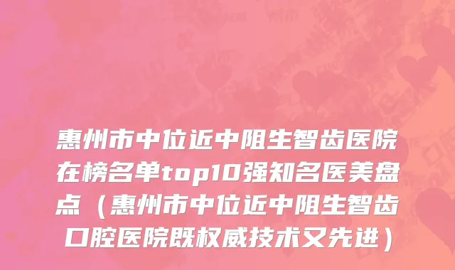 惠州市中位近中阻生智齿医院在榜名单top10强知名医美盘点（惠州市中位近中阻生智齿口腔医院既权威技术又先进）
