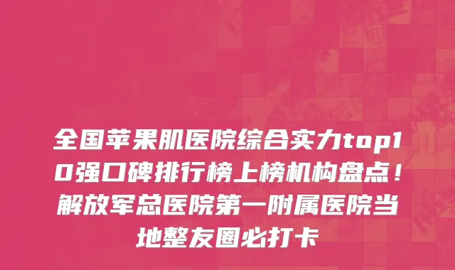 全国苹果肌医院综合实力top10强口碑排行榜上榜机构盘点!解放军总医院第一附属医院当地整友圈必打卡