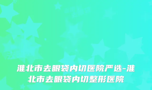 淮北市去眼袋内切医院严选-淮北市去眼袋内切整形医院