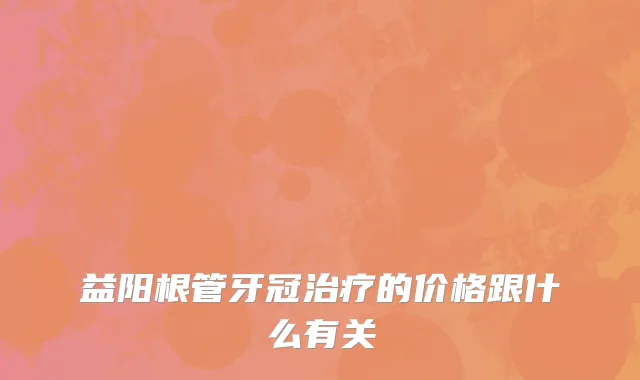 益阳根管牙冠治疗的价格跟什么有关