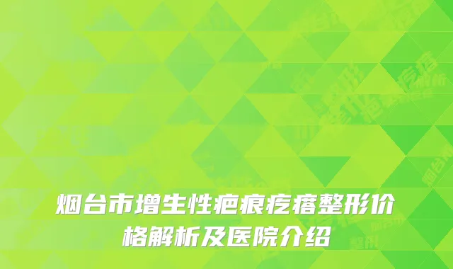 烟台市增生性疤痕疙瘩整形价格解析及医院介绍