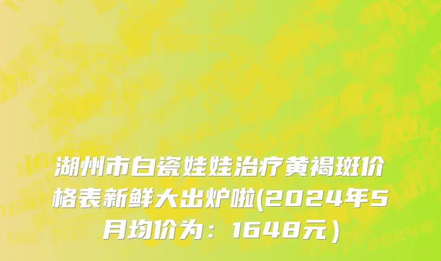 湖州市白瓷娃娃治疗黄褐斑价格表新鲜大出炉啦(2024年5月均价为：1648元）