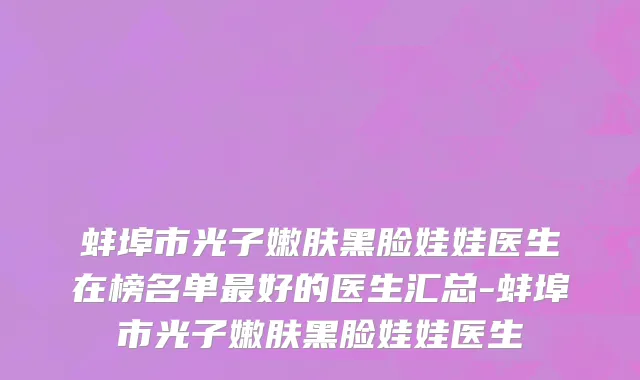 蚌埠市光子嫩肤黑脸娃娃医生在榜名单最好的医生汇总-蚌埠市光子嫩肤黑脸娃娃医生