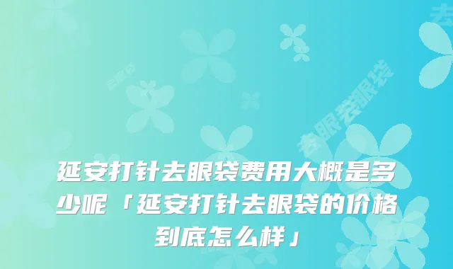 延安打针去眼袋费用大概是多少呢「延安打针去眼袋的价格到底怎么样」