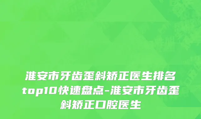 淮安市牙齿歪斜矫正医生排名top10快速盘点-淮安市牙齿歪斜矫正口腔医生
