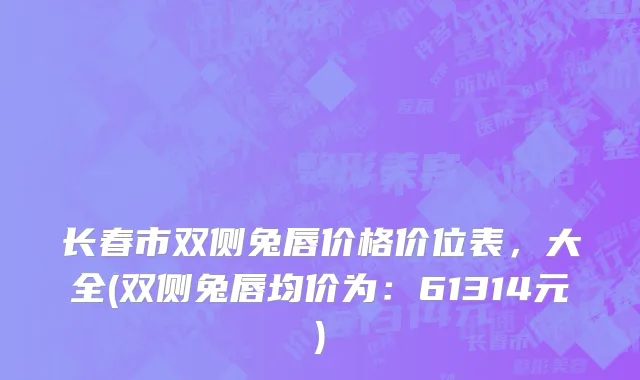 长春市双侧兔唇价格价位表，大全(双侧兔唇均价为：61314元)