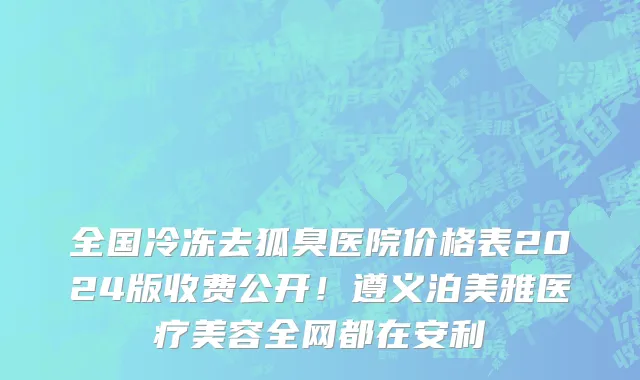 全国冷冻去狐臭医院价格表2024版收费公开！遵义泊美雅医疗美容全网都在安利