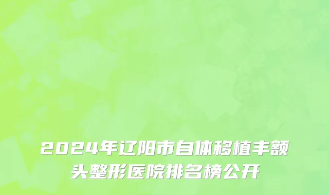 2024年辽阳市自体移植丰额头整形医院排名榜公开