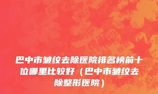 巴中市皱纹去除医院排名榜前十位哪里比较好（巴中市皱纹去除整形医院）