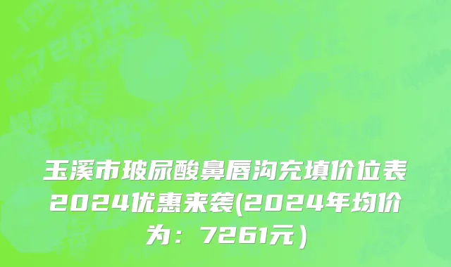 玉溪市玻尿酸鼻唇沟充填价位表2024优惠来袭(2024年均价为：7261元）