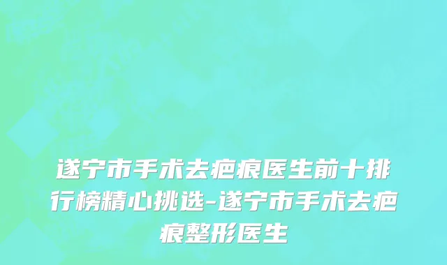 遂宁市手术去疤痕医生前十排行榜精心挑选-遂宁市手术去疤痕整形医生