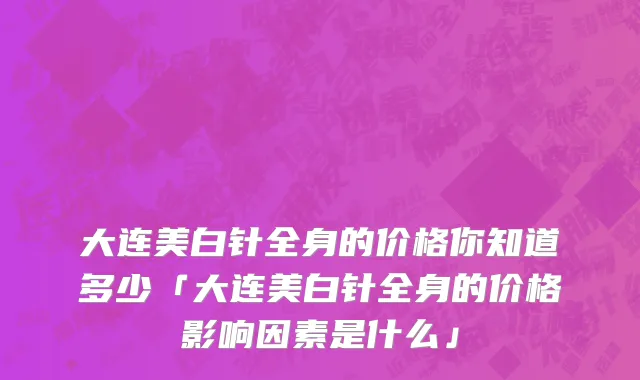 大连美白针全身的价格你知道多少「大连美白针全身的价格影响因素是什么」