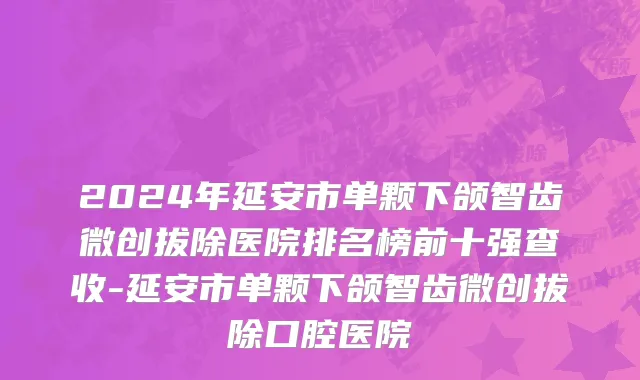 2024年延安市单颗下颌智齿微创拔除医院排名榜前十强查收-延安市单颗下颌智齿微创拔除口腔医院