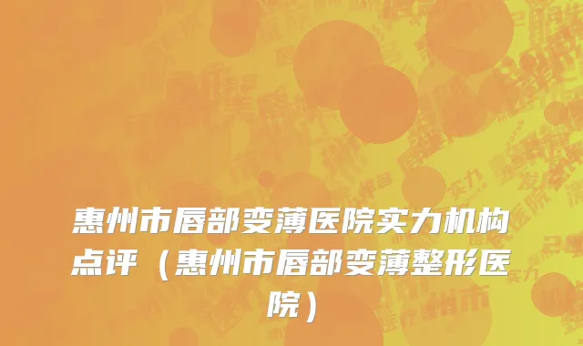 惠州市唇部变薄医院实力机构点评（惠州市唇部变薄整形医院）