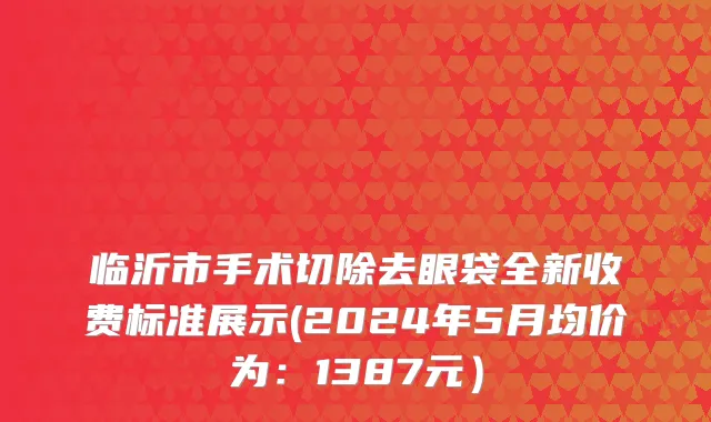 临沂市手术切除去眼袋全新收费标准展示(2024年5月均价为：1387元）