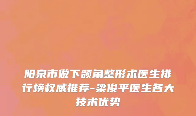 阳泉市做下颌角整形术医生排行榜权威推荐-梁俊平医生各大技术优势