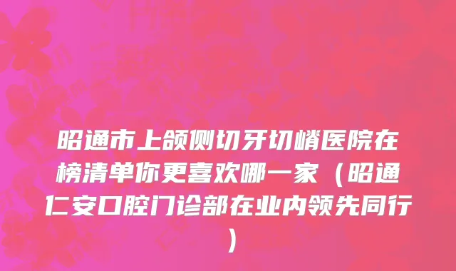 昭通市上颌侧切牙切嵴医院在榜清单你更喜欢哪一家（昭通仁安口腔门诊部在业内领先同行）