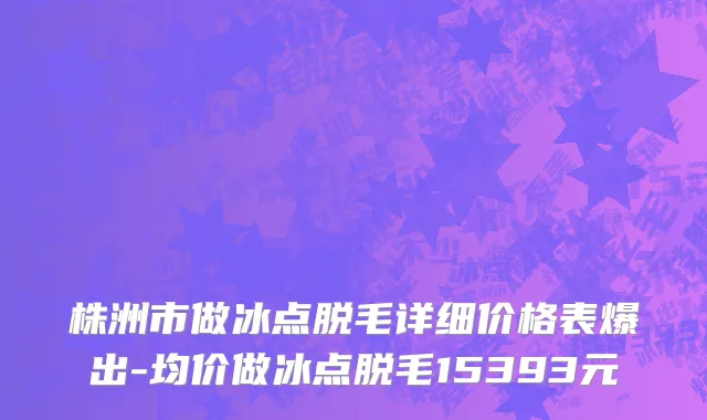 株洲市做冰点脱毛详细价格表爆出-均价做冰点脱毛15393元