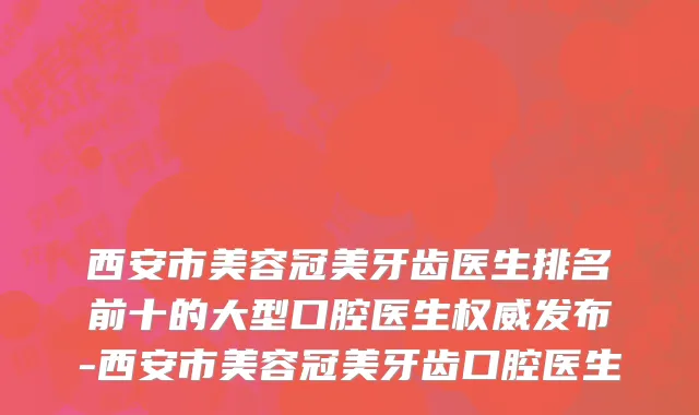 西安市美容冠美牙齿医生排名前十的大型口腔医生权威发布-西安市美容冠美牙齿口腔医生
