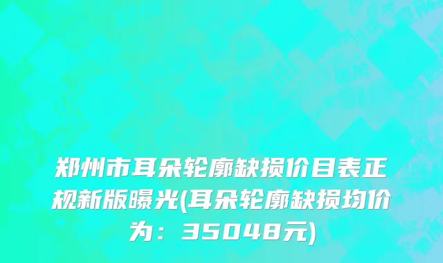 郑州市耳朵轮廓缺损价目表正规新版曝光(耳朵轮廓缺损均价为：35048元)