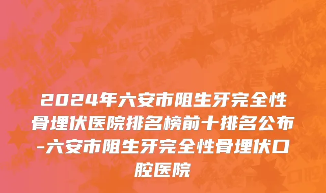 2024年六安市阻生牙完全性骨埋伏医院排名榜前十排名公布-六安市阻生牙完全性骨埋伏口腔医院