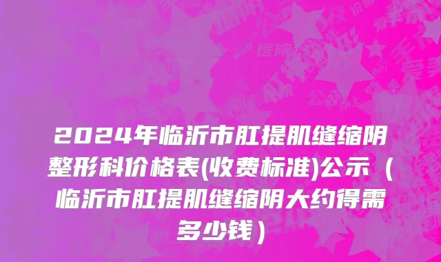2024年临沂市肛提肌缝缩阴整形科价格表(收费标准)公示（临沂市肛提肌缝缩阴大约得需多少钱）