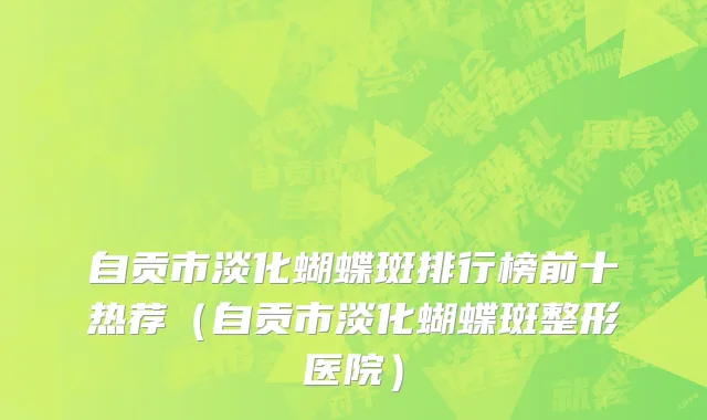 自贡市淡化蝴蝶斑排行榜前十热荐（自贡市淡化蝴蝶斑整形医院）