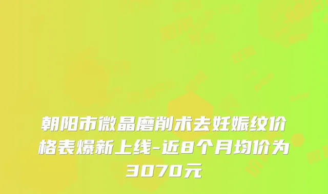 朝阳市微晶磨削术去妊娠纹价格表爆新上线-近8个月均价为3070元