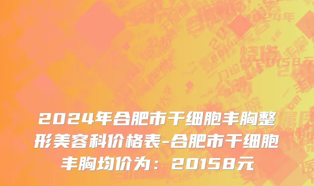2024年合肥市干细胞丰胸整形美容科价格表-合肥市干细胞丰胸均价为：20158元