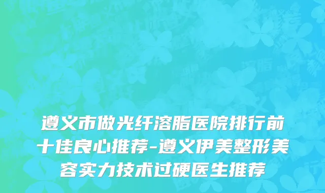 遵义市做光纤溶脂医院排行前十佳良心推荐-遵义伊美整形美容实力技术过硬医生推荐