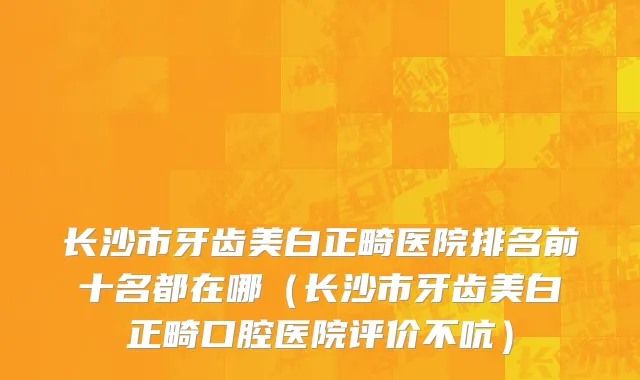 长沙市牙齿美白正畸医院排名前十名都在哪（长沙市牙齿美白正畸口腔医院评价不吭）