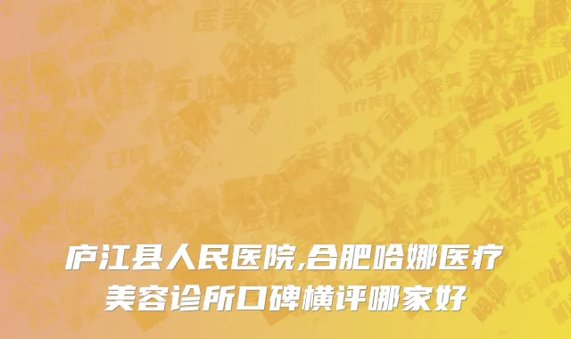 庐江县人民医院,合肥哈娜医疗美容诊所口碑横评哪家好