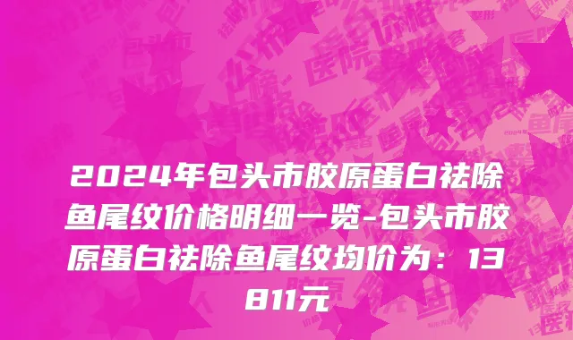2024年包头市胶原蛋白祛除鱼尾纹价格明细一览-包头市胶原蛋白祛除鱼尾纹均价为：13811元