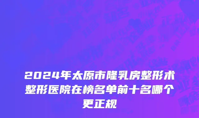 2024年太原市隆乳房整形术整形医院在榜名单前十名哪个更正规