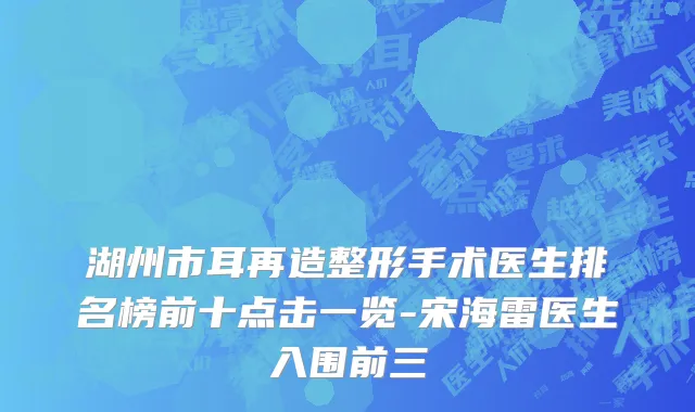 湖州市耳再造整形手术医生排名榜前十点击一览-宋海雷医生入围前三