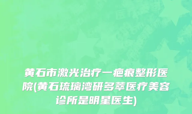 黄石市激光治疗一疤痕整形医院(黄石琉璃湾研多萃医疗美容诊所是明星医生)